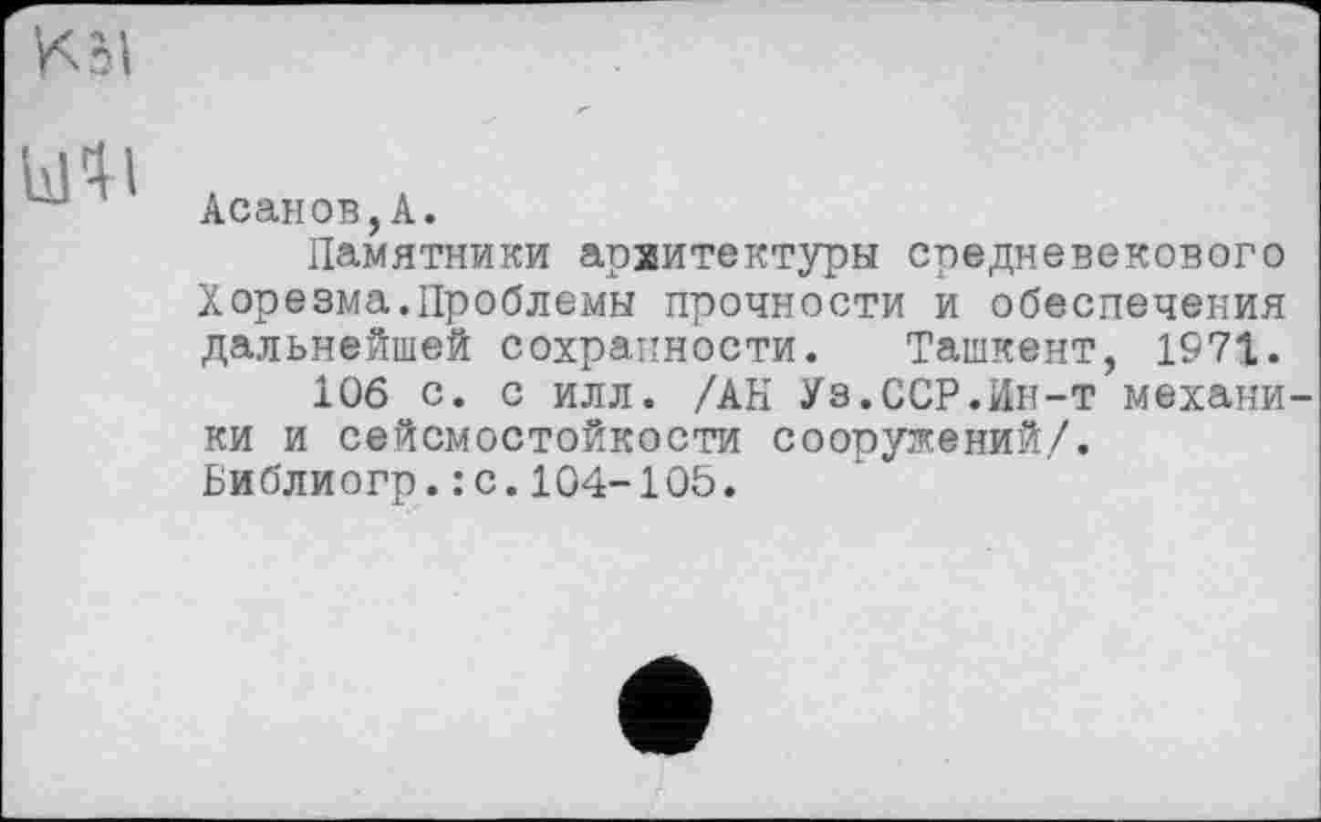 ﻿Uli
Асанов,А.
Памятники архитектуры средневекового Хорезма.Проблемы прочности и обеспечения дальнейшей сохранности. Ташкент, 1971.
106 с. с илл. /АН Уз.ССР.Ин-т механи ки и сейсмостойкости сооружений/. Библиогр.: с.104-105.